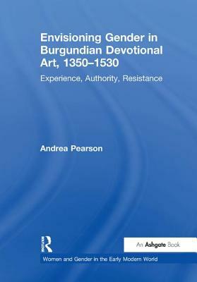 Envisioning Gender in Burgundian Devotional Art, 1350-1530: Experience, Authority, Resistance by Andrea Pearson