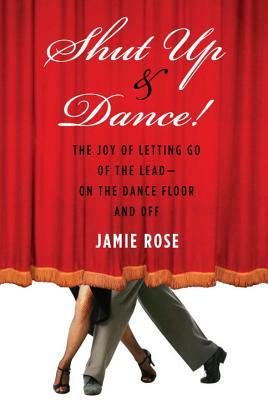 Shut Up and Dance!: The Joy of Letting Go of the Lead?on the Dance Floor and Off by Jamie Rose