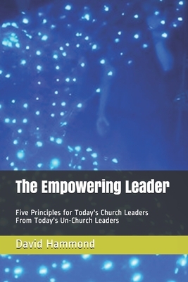The Empowering Leader: Five Principles for Today's Church Leaders From Today's Un-Church Leaders by David Hammond