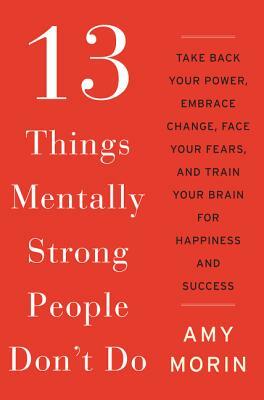 13 Things Mentally Strong People Don't Do: Take Back Your Power, Embrace Change, Face Your Fears, and Train Your Brain for Happiness and Success by Amy Morin