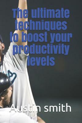 The Ultimate Techniques to Boost Your Productivity Levels by Austin Smith
