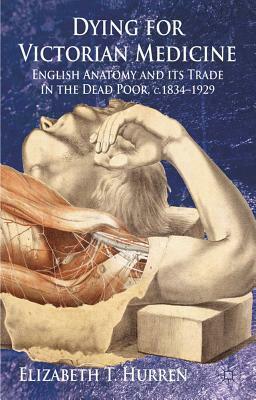 Dying for Victorian Medicine: English Anatomy and its Trade in the Dead Poor, c.1834 - 1929 by Elizabeth T. Hurren