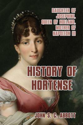 History of Hortense: Daughter of Josephine, Queen of Holland, Mother of Napoleon III by John S.C. Abbott