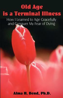 Old Age is a Terminal Illness: How I learned to Age Gracefully and Conquer my Fear of Dying by Alma H. Bond