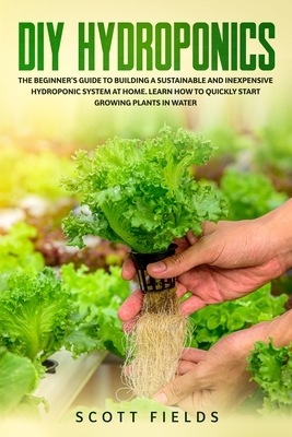 DIY Hydroponics: The Beginner's Guide To Building A Sustainable And Inexpensive Hydroponic System At Home. Learn How To Quickly Start G by Scott Fields