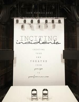 Inciting Incidents: Creating Your Own Theatre from Page to Performance by John Bray