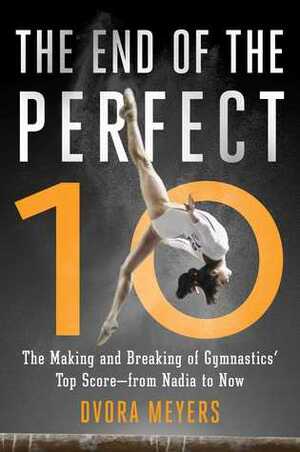 The End of the Perfect 10: The Making and Breaking of Gymnastics' Top Score—from Nadia to Now by Dvora Meyers