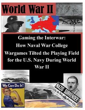 Gaming the Interwar - How Naval War College Wargames Tilted the Playing Field for the U.S. Navy During World War II by Naval War College