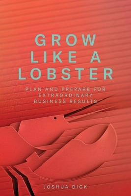 Grow Like a Lobster: Plan and Prepare for Extraordinary Business Results by Joshua Dick