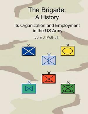 The Brigade: A History - It's Organization and Employment in the US Army by Combat Studies Institute Press, John McGrath