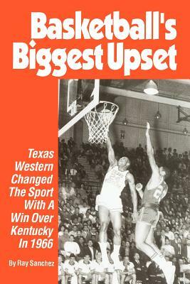 Basketball's Biggest Upset: Texas Western Changed The Sport With A Win Over Kentucky In 1966 by Ray Sanchez