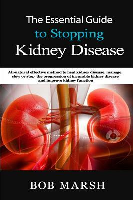 The Essential Guide to Stopping Kidney Disease: All-Natural Effective Method to Heal Kidney Disease, Manage, Slow or Stop the Progression of Incurable by Bob Marsh