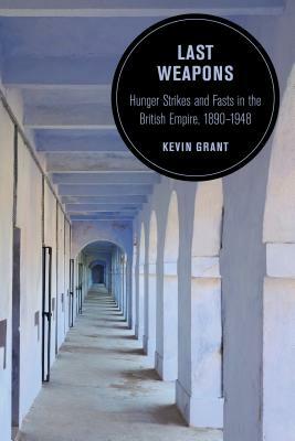 Last Weapons, Volume 16: Hunger Strikes and Fasts in the British Empire, 1890-1948 by Kevin Grant