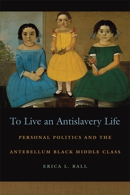 To Live an Antislavery Life: Personal Politics and the Making of the Black Middle Class by Erica Ball