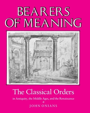 Bearers of Meaning: The Classical Orders in Antiquity, the Middle Ages, and the Renaissance by John Onians