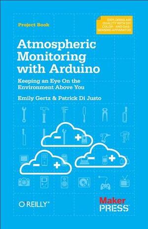 Atmospheric Monitoring With Arduino: Building Simple Devices to Collect Data About the Environment by Emily Gertz, Patrick DiJusto