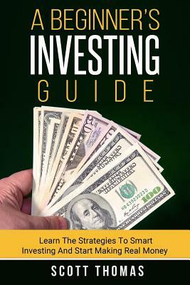 A Beginner's Investing Guide: Learn The Strategies To Smart Investing And Start Making Real Money by Scott Thomas