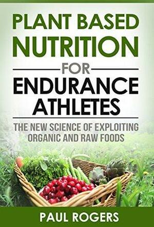 Plant Based Nutrition for Endurance Athletes: The New Science of Exploiting Organic and Raw Foods by Paul Rogers