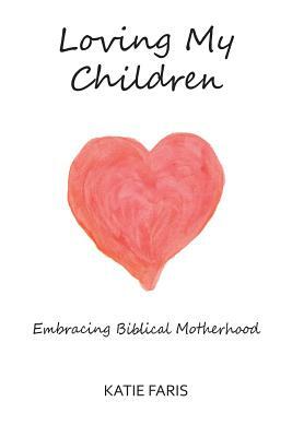 Loving My Children: Embracing Biblical Motherhood by Katie Faris