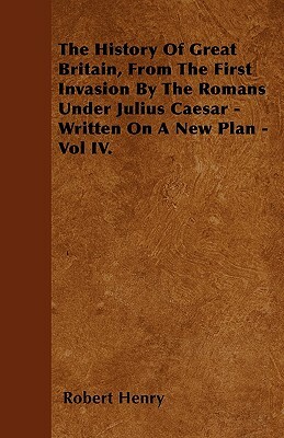 The History Of Great Britain, From The First Invasion By The Romans Under Julius Caesar - Written On A New Plan - Vol IV. by Robert Henry