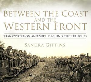 Between the Coast and the Western Front: Transportation and Supply Behind the Trenches by Sandra Gittins