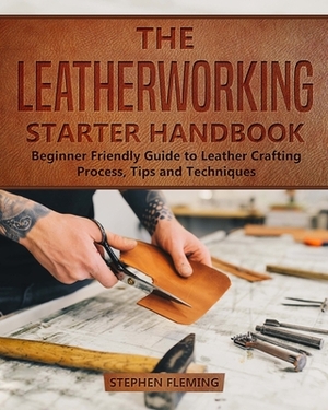 The Leatherworking Starter Handbook: Beginner Friendly Guide to Leather Crafting Process, Tips and Techniques by Stephen Fleming