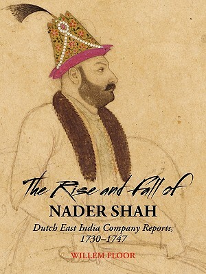 The Rise and Fall of Nader Shah: Dutch East India Company Reports, 1730-1747 by Willem M. Floor