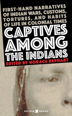 Captives Among the Indians: First-hand Narratives of Indian Wars, Customs, Tortures, and Habits of Life in Colonial Times by Horace Kephart