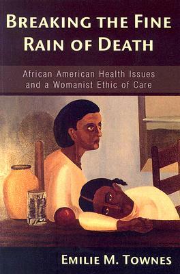 Breaking The Fine Rain Of Death: African American Health Issues And A Womanist Ethic Of Care by Emilie M. Townes