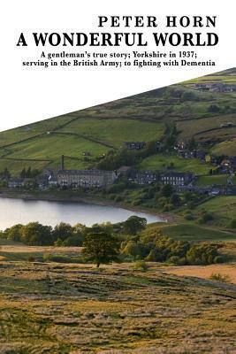 A Wonderful World: A Gentleman's True Story; Yorkshire in 1937; Serving in the British Army; To Fighting with Dementia by Peter Horn