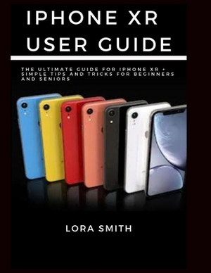 iPhone Xr User Guide: The Ultimate Guide for Iphone Xr + Simple tips and Tricks for beginners and Seniors by Lora Smith
