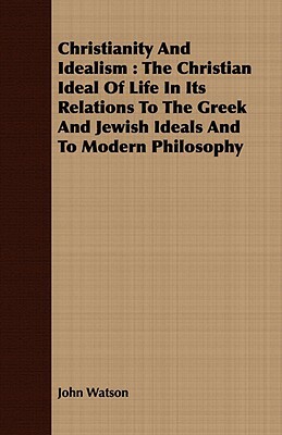 Christianity and Idealism: The Christian Ideal of Life in Its Relations to the Greek and Jewish Ideals and to Modern Philosophy by John Watson