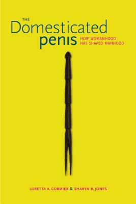 The Domesticated Penis: How Womanhood Has Shaped Manhood by Sharyn R. Jones, Loretta A. Cormier