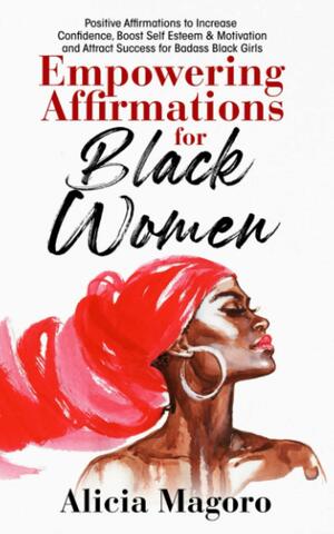 Empowering Affirmations for Black Women: Positive Affirmations to Increase Confidence, Boost Self Esteem & Motivation and Attract Success for Badass Black Girls by Alicia Magoro