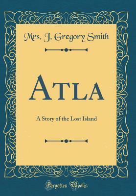 Atla: A Story of the Lost Island (Classic Reprint) by J. Gregory Smith