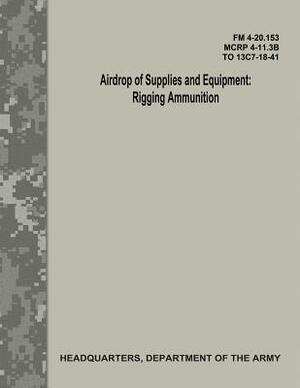 Airdrop of Supplies and Equipment: Rigging Ammunition (FM 4-20.153 / MCRP 4-11.3B / TO 13C7-18-41) by Department Of the Army