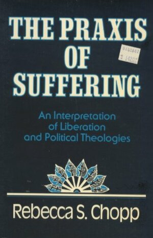 The Praxis of Suffering: An Interpretation of Liberation and Political Theologies by Rebecca S. Chopp