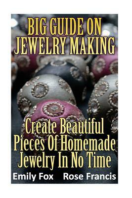 Big Guide On Jewelry Making: Create Beautiful Pieces Of Homemade Jewelry In No Time by Emily Fox, Rose Francis