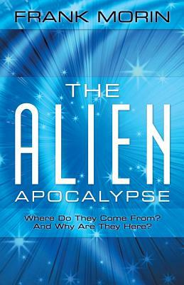 The Alien Apocalypse: Where Do They Come From? and Why Are They Here? by Frank Morin