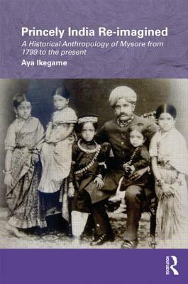 Princely India Re-Imagined: A Historical Anthropology of Mysore from 1799 to the Present by Aya Ikegame