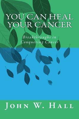 You CAN Heal Your Cancer: Breakthroughs in Conquering Cancer by John W. Hall