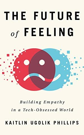 The Future of Feeling: Building Empathy in a Tech-Obsessed World by Kaitlin Ugolik Phillips