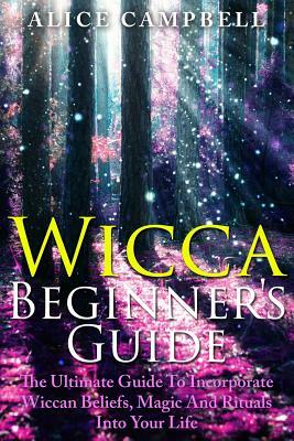 Wicca Beginner's Guide: The Ultimate Guide To Incorporate Wiccan Beliefs, Magic And Rituals Into Your Life by Alice Campbell