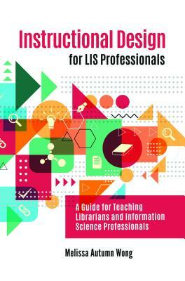 Instructional Design for Lis Professionals: A Guide for Teaching Librarians and Information Science Professionals by Melissa A. Wong