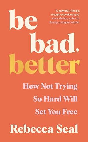 Be Bad, Better: How Not Trying So Hard Will Set You Free by Rebecca Seal