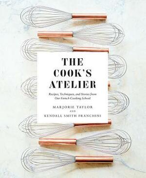 The Cook's Atelier: Recipes, Techniques, and Stories from Our French Cooking School by Marjorie Taylor, Kendall Smith Franchini