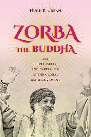 Zorba the Buddha: Sex, Spirituality, and Capitalism in the Global Osho Movement by Hugh B. Urban