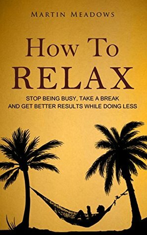How to Relax: Stop Being Busy, Take a Break and Get Better Results While Doing Less by Martin Meadows