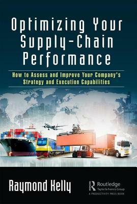 Optimizing Your Supply-Chain Performance: How to Assess and Improve Your Company's Strategy and Execution Capabilities by Raymond Kelly