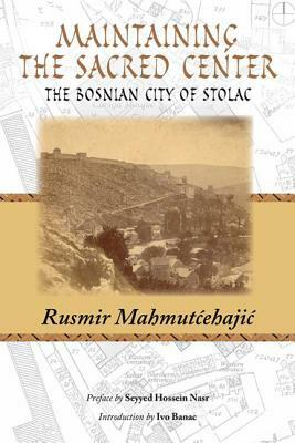 Maintaining the Sacred Center: The Bosnian City of Stolac by Rusmir Mahmutcehajic